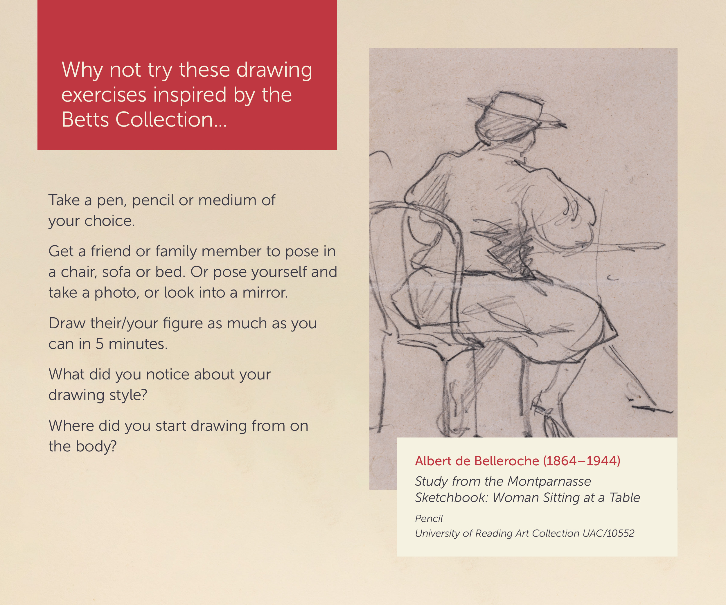 Why not try these drawing exercises inspired by the Betts Collection.. Take a pen, pencil or medium of your choice. Get a friend or family member to post in a chair, sofa or bed. Or pose yourself and take a photo, or look into a mirror. Draw their/your figure as much as you can in 5 minutes. What di you notice about your drawing style? Where did you start drawing from on the body? Image Caption: Albert de Belleroche (1864-1944) Study from the Montparnasse Sketchbook: Woman Sitting at a Table, pencil. University of Reading Art Collection UAC/10552